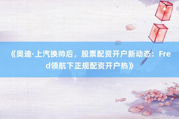 《奥迪·上汽换帅后，股票配资开户新动态：Fred领航下正规配资开户热》