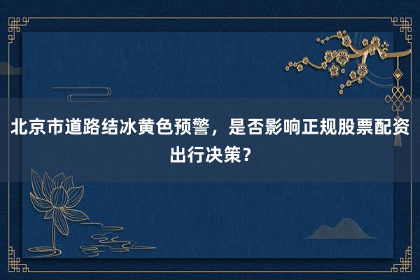 北京市道路结冰黄色预警，是否影响正规股票配资出行决策？