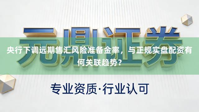 央行下调远期售汇风险准备金率,与正规实盘配资有何关联趋势?