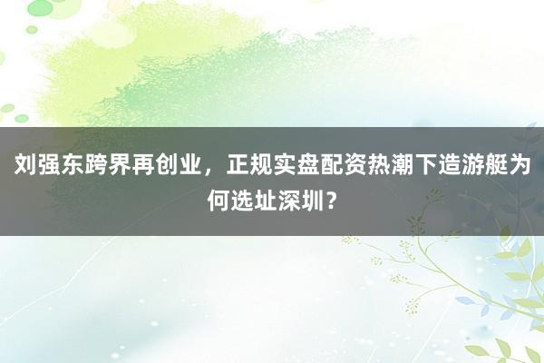 刘强东跨界再创业，正规实盘配资热潮下造游艇为何选址深圳？