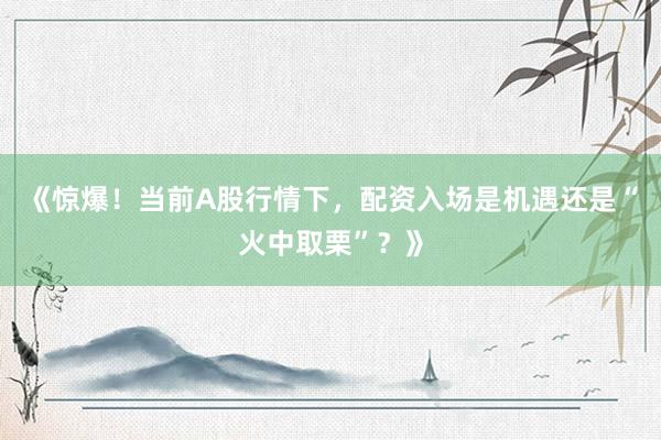 《惊爆！当前A股行情下，配资入场是机遇还是“火中取栗”？》