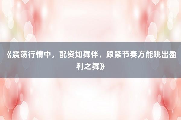 《震荡行情中,配资如舞伴,跟紧节奏方能跳出盈利之舞》