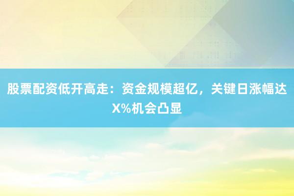 股票配资低开高走：资金规模超亿，关键日涨幅达X%机会凸显