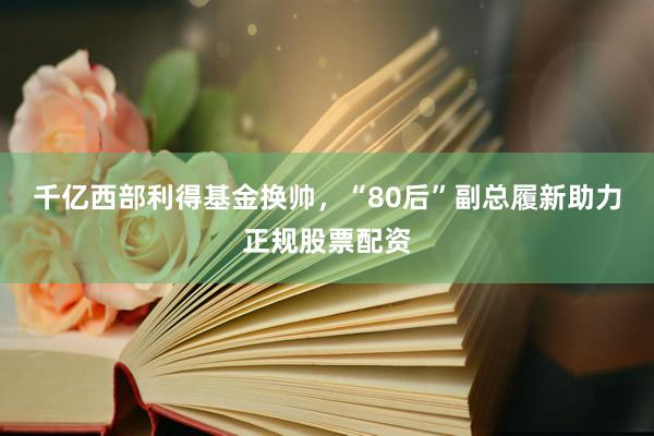 千亿西部利得基金换帅，“80后”副总履新助力正规股票配资