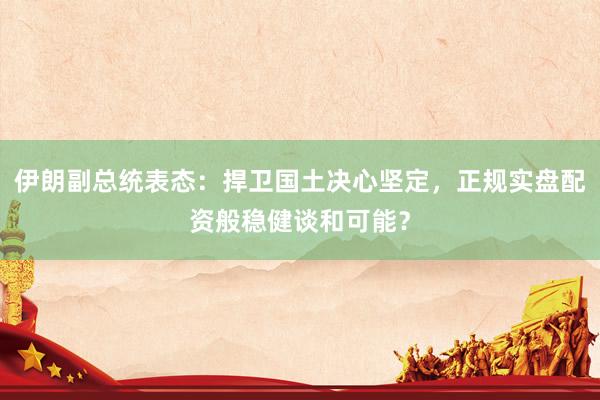 伊朗副总统表态：捍卫国土决心坚定，正规实盘配资般稳健谈和可能？