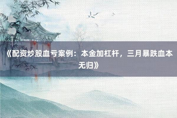 《配资炒股血亏案例：本金加杠杆，三月暴跌血本无归》