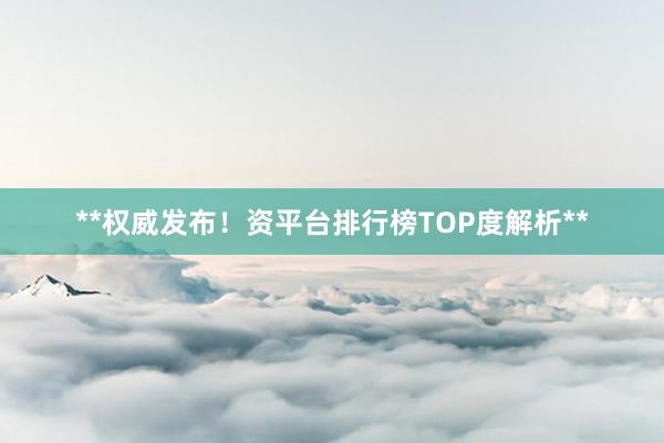 **权威发布！资平台排行榜TOP度解析**