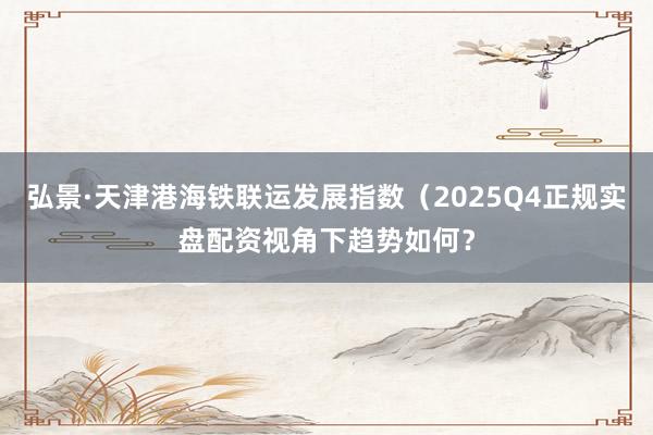 弘景·天津港海铁联运发展指数（2025Q4正规实盘配资视角下趋势如何？
