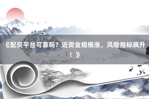 《配资平台可靠吗？近资金规模涨，风险指标飙升！》