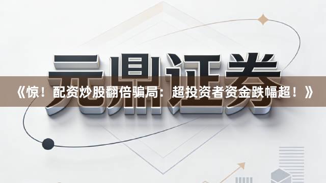 《惊！配资炒股翻倍骗局：超投资者资金跌幅超！》