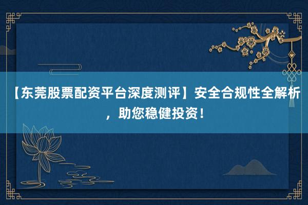 【东莞股票配资平台深度测评】安全合规性全解析，助您稳健投资！