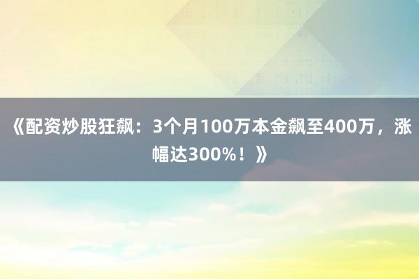 《配资炒股狂飙：3个月100万本金飙至400万，涨幅达300%！》