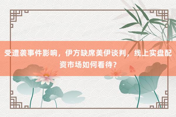 受遭袭事件影响，伊方缺席美伊谈判，线上实盘配资市场如何看待？