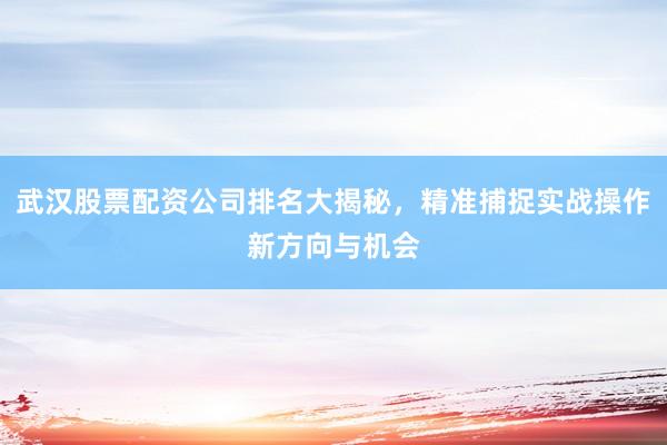 武汉股票配资公司排名大揭秘,精准捕捉实战操作新方向与机会