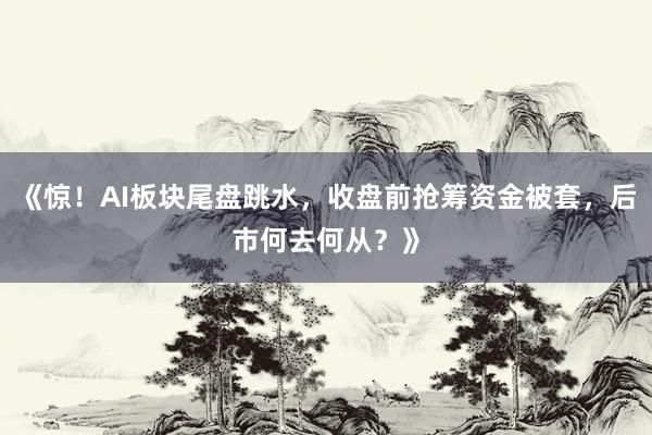 《惊！AI板块尾盘跳水，收盘前抢筹资金被套，后市何去何从？》