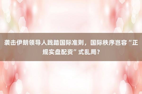 袭击伊朗领导人践踏国际准则,国际秩序岂容“正规实盘配资”式乱局?