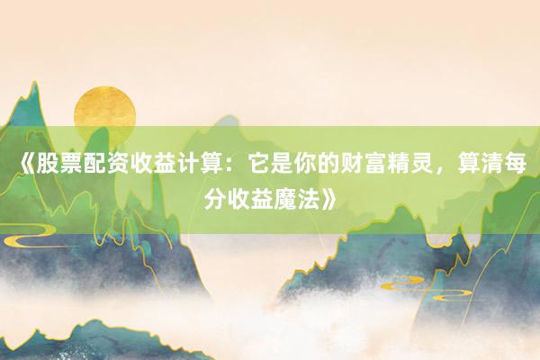 《股票配资收益计算：它是你的财富精灵，算清每分收益魔法》