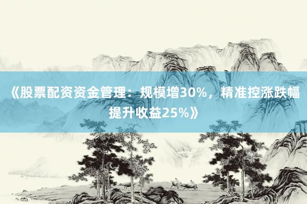 《股票配资资金管理：规模增30%，精准控涨跌幅提升收益25%》
