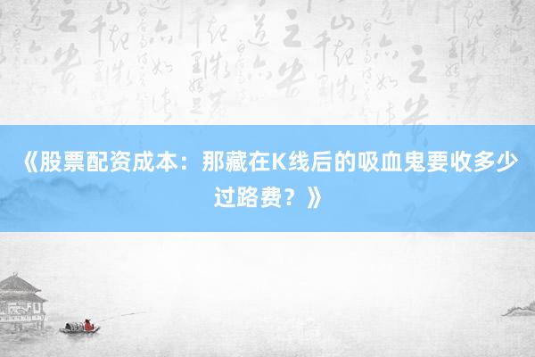 《股票配资成本：那藏在K线后的吸血鬼要收多少过路费？》