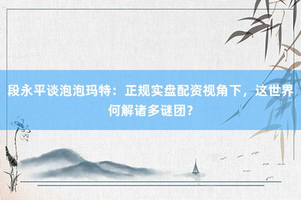 段永平谈泡泡玛特:正规实盘配资视角下,这世界何解诸多谜团?