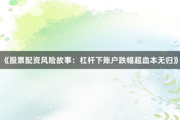 《股票配资风险故事：杠杆下账户跌幅超血本无归》