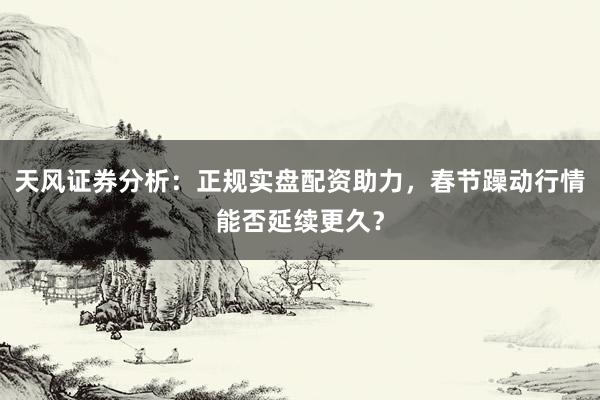 天风证券分析：正规实盘配资助力，春节躁动行情能否延续更久？