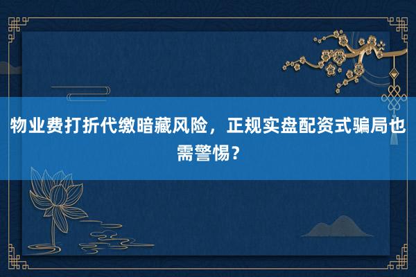 物业费打折代缴暗藏风险，正规实盘配资式骗局也需警惕？