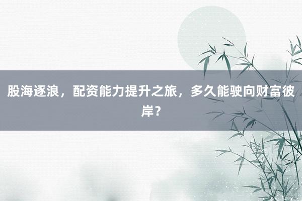 股海逐浪，配资能力提升之旅，多久能驶向财富彼岸？