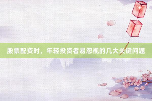 股票配资时，年轻投资者易忽视的几大关键问题
