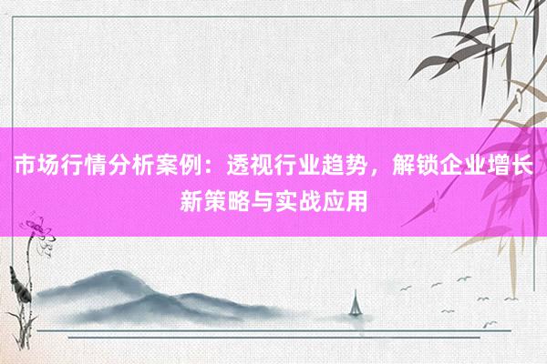 市场行情分析案例：透视行业趋势，解锁企业增长新策略与实战应用