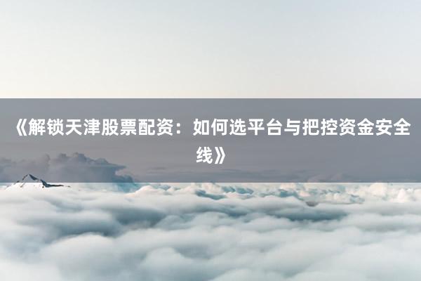 《解锁天津股票配资：如何选平台与把控资金安全线》