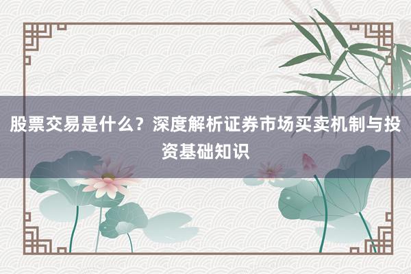 股票交易是什么？深度解析证券市场买卖机制与投资基础知识