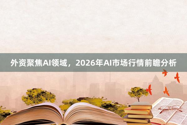 外资聚焦AI领域，2026年AI市场行情前瞻分析