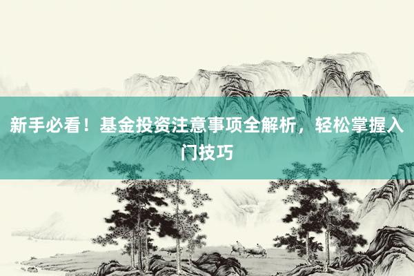 新手必看！基金投资注意事项全解析，轻松掌握入门技巧