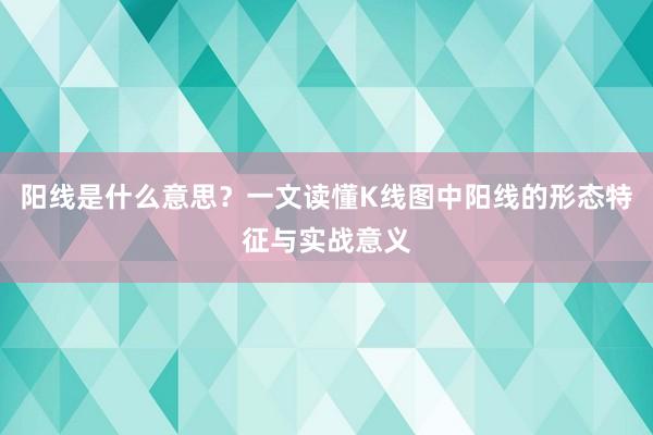 阳线是什么意思？一文读懂K线图中阳线的形态特征与实战意义