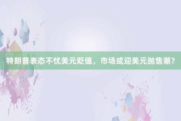 特朗普表态不忧美元贬值，市场或迎美元抛售潮？