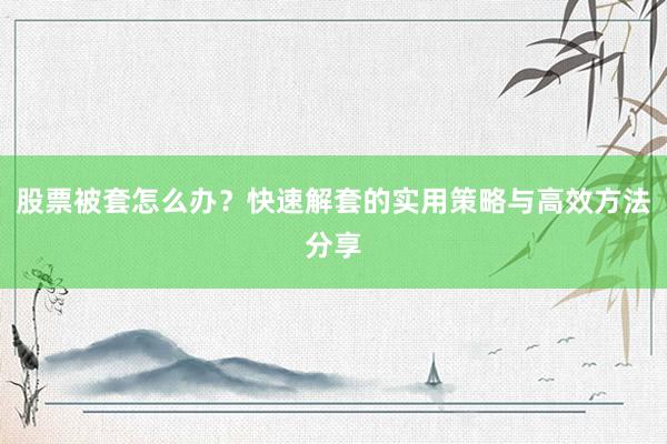 股票被套怎么办?快速解套的实用策略与高效方法分享