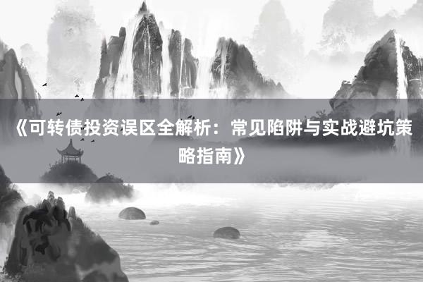 《可转债投资误区全解析：常见陷阱与实战避坑策略指南》