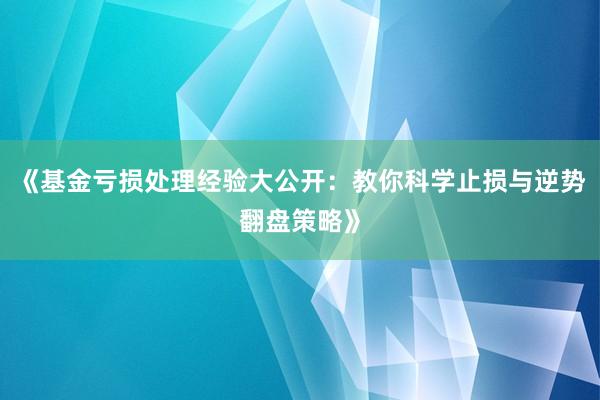 《基金亏损处理经验大公开：教你科学止损与逆势翻盘策略》