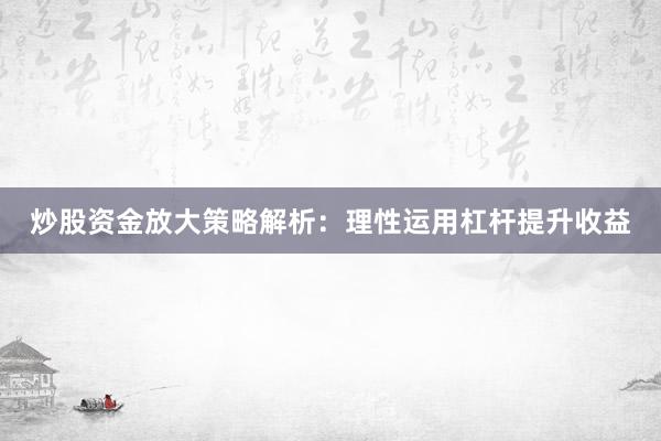 炒股资金放大策略解析：理性运用杠杆提升收益