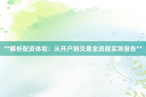 **解析配资体验：从开户到交易全流程实测报告**