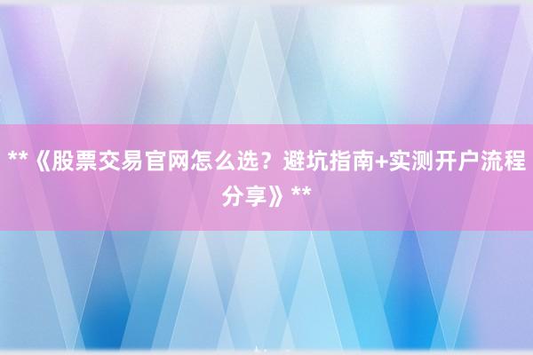 **《股票交易官网怎么选？避坑指南+实测开户流程分享》**