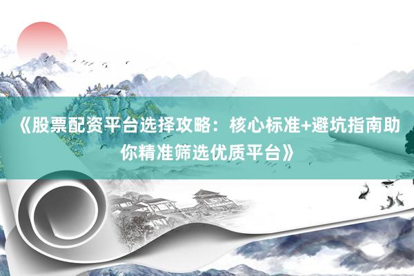 《股票配资平台选择攻略：核心标准+避坑指南助你精准筛选优质平台》