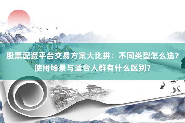股票配资平台交易方案大比拼：不同类型怎么选？使用场景与适合人群有什么区别？