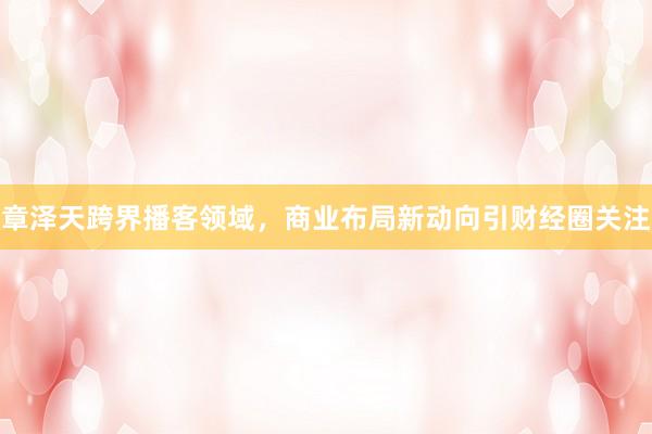 章泽天跨界播客领域，商业布局新动向引财经圈关注