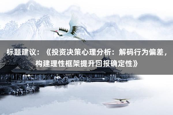 标题建议：《投资决策心理分析：解码行为偏差，构建理性框架提升回报确定性》