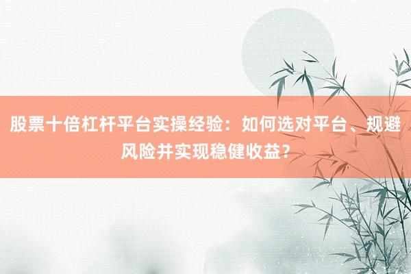 股票十倍杠杆平台实操经验：如何选对平台、规避风险并实现稳健收益？