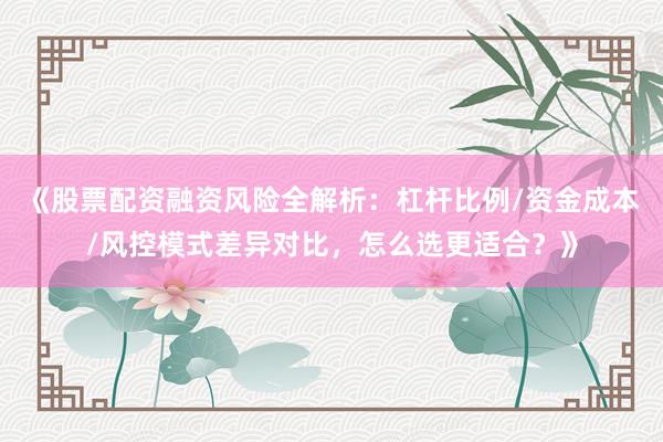 《股票配资融资风险全解析：杠杆比例/资金成本/风控模式差异对比，怎么选更适合？》