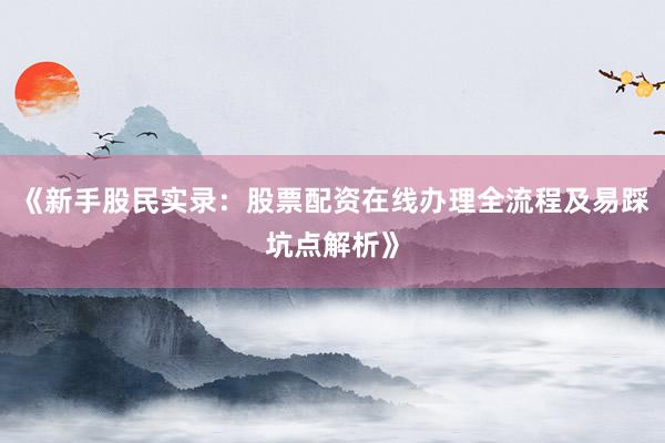 《新手股民实录：股票配资在线办理全流程及易踩坑点解析》