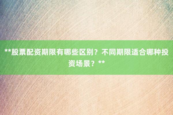 **股票配资期限有哪些区别？不同期限适合哪种投资场景？**